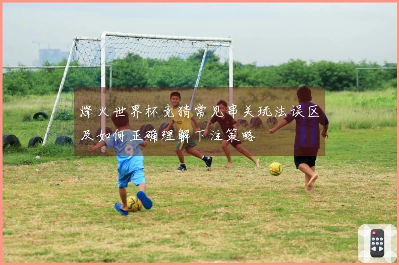 烽火世界杯竞猜常见串关玩法误区及如何正确理解下注策略
