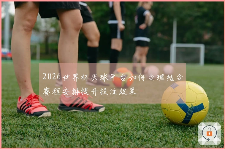 2026世界杯买球平台如何合理结合赛程安排提升投注效果